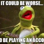 Why Kermit Banjo | IT COULD BE WORSE... I COULD BE PLAYING AN ACCORDION. | image tagged in why kermit banjo | made w/ Imgflip meme maker