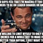 I've been getting lots of hate/conspiracy comments. Will u guys let me prove to u that I am perfectly fair and honest? | IF YOU GUYS FEEL THAT I'M MAKING IT TOO HARD FOR OTHERS TO BE ON LEADER BOARDS OR ANYTHING I AM WILLING TO LIMIT MYSELF TO ONLY ONE, OR NO M | image tagged in leonardo dicaprio cheers,memes | made w/ Imgflip meme maker