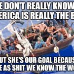 Going to america | WE DON'T REALLY KNOW IF AMERICA IS REALLY THE BEST BUT SHE'S OUR GOAL BECAUSE SURE AS SHIT WE KNOW THE WORST | image tagged in going to america,memes,boats | made w/ Imgflip meme maker