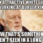 I have seen the impossible!!! | AN ATTRACTIVE WHITE GIRL WORKING AT BURGER KING NOW THAT'S SOMETHING I HAVEN'T SEEN IN A LONG TIME | image tagged in obi-wan kenobi alec guinness | made w/ Imgflip meme maker