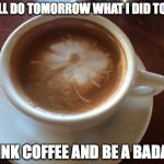 Coffee | I WILL DO TOMORROW WHAT I DID TODAY.. DRINK COFFEE AND BE A BADASS | image tagged in coffee | made w/ Imgflip meme maker