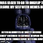 Cautious Animatronic    | I WAS EAGER TO GO TO IMGFLIP TO PLEASURE MY SELF WITH MEMES BUT... AFTER 66 MINUTES OF SHITTY ICECUBE "MEMES" I DECIDED TO GO WAIT IN SPARE  | image tagged in cautious animatronic,imgflip | made w/ Imgflip meme maker