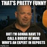 Rick From Pawn Stars | THAT'S PRETTY FUNNY BUT I'M GONNA HAVE TO CALL A BUDDY OF MINE WHO'S AN EXPERT IN REPOSTS | image tagged in rick from pawn stars,repost | made w/ Imgflip meme maker