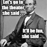 Lincoln | Let's go to the theater, she said . . . It'll be fun, she said . . . | image tagged in lincoln | made w/ Imgflip meme maker