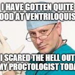 Proctologist Doctor  | I HAVE GOTTEN QUITE GOOD AT VENTRILOQUISM I SCARED THE HELL OUT OF MY PROCTOLOGIST TODAY!!! FAST  ED | image tagged in proctologist,doctor | made w/ Imgflip meme maker