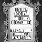 Mirror | I'D LIKE TO CLEAN MIRRORS FOR A LIVING IT'S SOMETHING I COULD SEE MYSELF DOING | image tagged in mirror | made w/ Imgflip meme maker