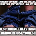 pants on floor | WOMEN WILL NEVER UNDERSTAND THE AMAZING FEELING OF DROPPING YOUR PANTS AFTER A LONG DAY AT WORK... AND SPENDING THE EVENING IN YOUR BARCO IN | image tagged in pants on floor | made w/ Imgflip meme maker