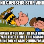 CharlieLucyFootball | SECOND GUESSERS STOP WHINING! MARSHAWN LYNCH RAN THE BALL FROM THE 1 YARD LINE 5 TIMES THIS SEASON. 1 TD, 2 RUNS FOR NO GAIN, 2 RUNS FOR A L | image tagged in charlielucyfootball | made w/ Imgflip meme maker