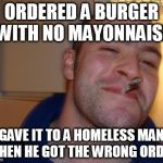 ORDERED A BURGER WITH NO MAYONNAISE GAVE IT TO A HOMELESS MAN WHEN HE GOT THE WRONG ORDER | image tagged in good guy greg | made w/ Imgflip meme maker