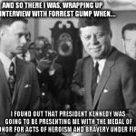 Gump, Kennedy, and Williams | AND SO THERE I WAS, WRAPPING UP AN INTERVIEW WITH FORREST GUMP WHEN.... I FOUND OUT THAT PRESIDENT KENNEDY WAS GOING TO BE PRESENTING ME WIT | image tagged in jfk,john f kennedy,brian williams mems,vintage,gump kennedy and williams | made w/ Imgflip meme maker