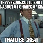 Thatd Be Great | IF EVERYONE COULD SHUT UP ABOUT 50 SHADES OF GRAY THATD BE GREAT | image tagged in thatd be great | made w/ Imgflip meme maker