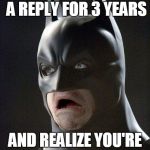 scared batman | WHEN YOU TEXT AND WAITING FOR A REPLY FOR 3 YEARS AND REALIZE YOU'RE THE ONE WHO DIDNT TEXT BACK | image tagged in scared batman | made w/ Imgflip meme maker