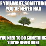 Beautiful Life | IF YOU WANT SOMETHING YOU'VE NEVER HAD YOU NEED TO DO SOMETHING YOU'VE NEVER DONE | image tagged in beautiful life | made w/ Imgflip meme maker