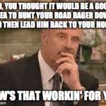 Dr. Phil | SO, YOU THOUGHT IT WOULD BE A GOOD IDEA TO HUNT YOUR ROAD RAGER DOWN AND THEN LEAD HIM BACK TO YOUR HOME? HOW'S THAT WORKIN' FOR YA? | image tagged in dr phil | made w/ Imgflip meme maker