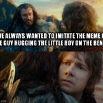 Sudden Change of Heart Thorin | I'VE ALWAYS WANTED TO IMITATE THE MEME OF THE GUY HUGGING THE LITTLE BOY ON THE BENCH. | image tagged in sudden change of heart thorin | made w/ Imgflip meme maker