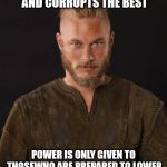 ragnar | POWER... ATTRACTS THE WORST, AND CORRUPTS THE BEST POWER IS ONLY GIVEN TO THOSEWHO ARE PREPARED TO LOWER THEMSELVES TO PICK IT UP | image tagged in ragnar | made w/ Imgflip meme maker