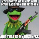 kermit ak | MY CUP OF TEA WAS EMPTY WHEN I CAME BACK FROM THE RESTROOM AND THAT IS MY BUSINESS | image tagged in kermit ak | made w/ Imgflip meme maker