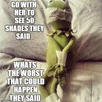 not what i had planned ... | GO WITH HER TO SEE 50 SHADES THEY SAID WHATS THE WORST THAT COULD HAPPEN THEY SAID | image tagged in kermit bound,50 shades of grey | made w/ Imgflip meme maker