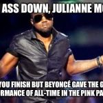 Kanye Shoulder Shrug | SIT YO ASS DOWN, JULIANNE MOORE... IMA LET YOU FINISH BUT BEYONCÉ GAVE THE GREATEST PERFORMANCE OF ALL-TIME IN THE PINK PANTHER | image tagged in kanye shoulder shrug | made w/ Imgflip meme maker