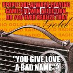 Some people need to get a hobby or something. | PEOPLE ARE ALWAYS PLAYING GAMES TO WIN AFFECTION.. DO YOU EVER REALIZE THAT "YOU GIVE LOVE A BAD NAME"? | image tagged in radio pun run | made w/ Imgflip meme maker