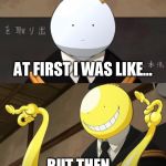 Korosensei reaction meme | AT FIRST I WAS LIKE... BUT THEN... | image tagged in korosensei reaction meme | made w/ Imgflip meme maker