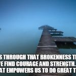 Peaceful | IT IS THROUGH THAT BROKENNESS THAT WE FIND COURAGE AND STRENGTH. IT IS WHAT EMPOWERS US TO DO GREAT THINGS. | image tagged in peaceful | made w/ Imgflip meme maker