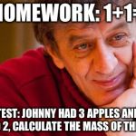 Really Evil College Teacher | HOMEWORK: 1+1= TEST: JOHNNY HAD 3 APPLES AND SOLD 2, CALCULATE THE MASS OF THE SUN | image tagged in memes,really evil college teacher | made w/ Imgflip meme maker