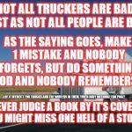 18 wheeler | NOT ALL TRUCKERS ARE BAD, JUST AS NOT ALL PEOPLE ARE BAD! AS THE SAYING GOES, MAKE 1 MISTAKE AND NOBODY FORGETS, BUT DO SOMETHING GOOD AND N | image tagged in 18 wheeler | made w/ Imgflip meme maker