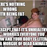 There's Nothing Wrong With Being Fat | THERE'S NOTHING WRONG WITH BEING FAT EXCEPT THAT IT'S UNHEALTHY, WORRIES EVERYONE YOU KNOW AND YOUR BODY IS LITERALLY A MORGUE OF DEAD ANIMA | image tagged in fat guy,scumbag,fat,obese,overweight,depressing | made w/ Imgflip meme maker