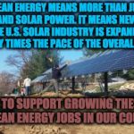 Renewable Energy | CLEAN ENERGY MEANS MORE THAN JUST WIND AND SOLAR POWER. IT MEANS NEW JOBS!!  
THE U.S. SOLAR INDUSTRY IS EXPANDING AT TWENTY TIMES THE PACE  | image tagged in renewable energy | made w/ Imgflip meme maker