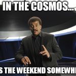 Neil deGrasse Tyson Cosmos | IN THE COSMOS... ...ITS THE WEEKEND SOMEWHERE! | image tagged in neil degrasse tyson cosmos | made w/ Imgflip meme maker