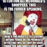 Ronald Macdonnald call | "ATTENTION ALL MCDONALD'S SHOPPERS, THIS IS THE FUHRER SPEAKING, THERE'S FIVE MINUTES TILL CLOSING. ANYONE FOUND ON THE PREMISES AFTER THAT  | image tagged in ronald macdonnald call | made w/ Imgflip meme maker