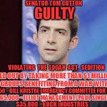 Tom Cotton Guilty | GUILTY VIOLATING  THE  LOGAN  ACT,  SEDITION SOLD OUT BY TAKING MORE THAN $1 MILLION FROM GROUPS BENEFITING FROM A WAR WITH IRAN $960,250 ~B | image tagged in tom cotton guilty | made w/ Imgflip meme maker