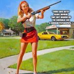Gun safety lessons needed.... | "THERE GOES BETSY AGAIN, WAVING THAT SHIT AROUND ON THE SIDEWALK LIKE A GODDAM PSYCHOPATH.." | image tagged in shotgun girl | made w/ Imgflip meme maker