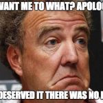Jeremy Clarkson | YOU WANT ME TO WHAT? APOLOGISE? THEY DESERVED IT THERE WAS NO FOOD!! | image tagged in jeremy clarkson | made w/ Imgflip meme maker