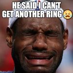 sad-lebron | HE SAID I CAN'T GET ANOTHER RING  | image tagged in sad-lebron | made w/ Imgflip meme maker