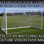 Goals | THEY SAID TO SET A GOAL I COULD NEVER REACH IN ORDER TO PUSH MYSELF. I SET IT AS WATCHING ALL YOUTUBE VIDEOS EVER MADE | image tagged in goals | made w/ Imgflip meme maker