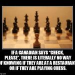 Chess | IF A CANADIAN SAYS “CHECK, PLEASE”, THERE IS LITERALLY NO WAY OF KNOWING IF THEY ARE AT A RESTAURANT, OR IF THEY ARE PLAYING CHESS. | image tagged in chess | made w/ Imgflip meme maker