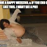 drunken | HAVE A HAPPY WEEKEND, & IF YOU END UP LIKE THIS. I WANT SEE A PIC! | image tagged in drunken | made w/ Imgflip meme maker