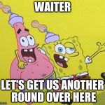 Somerthing is wrong... | WAITER LET'S GET US ANOTHER ROUND OVER HERE | image tagged in somerthing is wrong,spongebob | made w/ Imgflip meme maker