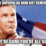 Ricky Bobby | WE MAY BE UNPOPULAR NOW BUT REMEMBER THIS, WHEN WE'RE GONE YOU'RE ALL SCREWED! | image tagged in ricky bobby | made w/ Imgflip meme maker