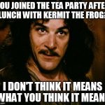 YOU JOINED THE TEA PARTY AFTER LUNCH WITH KERMIT THE FROG? I DON'T THINK IT MEANS WHAT YOU THINK IT MEANS | image tagged in i don't think it means what you think it means | made w/ Imgflip meme maker