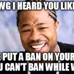 Xhibit | YO DAWG I HEARD YOU LIKE BANS SO WE PUT A BAN ON YOUR BANS SO YOU CAN'T BAN WHILE WE BAN | image tagged in xhibit | made w/ Imgflip meme maker