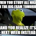 That face you make | WHEN YOU STUDY ALL NIGHT FOR THE BIG EXAM TOMORROW AND YOU REALIZE IT'S NEXT WEEK INSTEAD | image tagged in sad kermit | made w/ Imgflip meme maker
