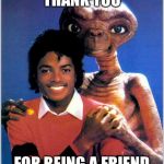 Thank you for being a friend | THANK YOU FOR BEING A FRIEND | image tagged in thank you for being a friend,et,michael jackson | made w/ Imgflip meme maker