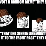 Every. Single. Time. | "UPVOTE A RANDOM MEME" THEY SAID "THAT ONE SINGLE LIKE WON'T GET IT TO THE FRONT PAGE" THEY SAID | image tagged in black background,scumbag | made w/ Imgflip meme maker