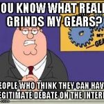 You know what really grinds my gears? | YOU KNOW WHAT REALLY GRINDS MY GEARS? PEOPLE WHO THINK THEY CAN HAVE A LEGITIMATE DEBATE ON THE INTERNET | image tagged in you know what really grinds my gears | made w/ Imgflip meme maker
