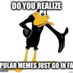 Daffy Duck Welcome | DO YOU REALIZE POPULAR MEMES JUST GO IN FADS | image tagged in daffy duck welcome | made w/ Imgflip meme maker