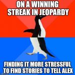 Socially awkward pinguin | ON A WINNING STREAK IN JEOPARDY FINDING IT MORE STRESSFUL TO FIND STORIES TO TELL ALEX | image tagged in socially awkward pinguin | made w/ Imgflip meme maker