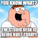 family guy | YOU KNOW WHAT? THE STUDIO DESK IS BEING BUILT TODAY!! | image tagged in family guy | made w/ Imgflip meme maker